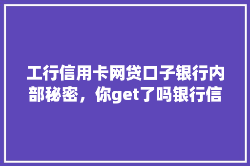 工行信用卡网贷口子银行内部秘密，你get了吗银行信贷背后的操作