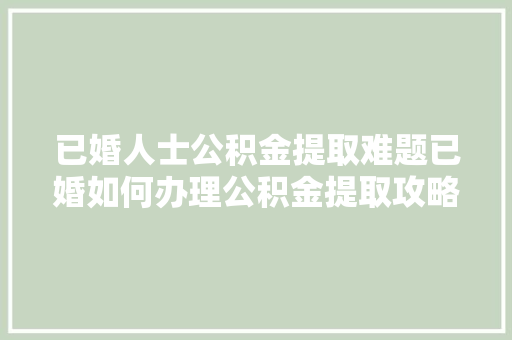已婚人士公积金提取难题已婚如何办理公积金提取攻略全