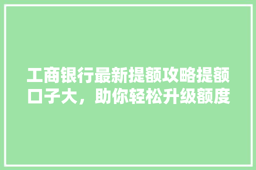 工商银行最新提额攻略提额口子大，助你轻松升级额度