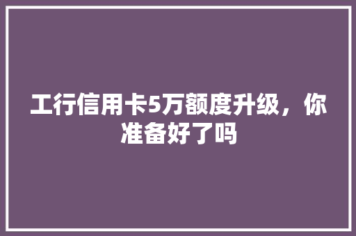工行信用卡5万额度升级，你准备好了吗