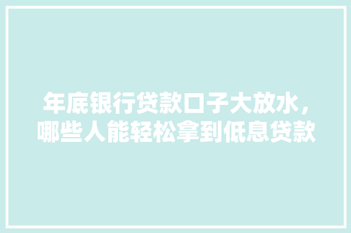 年底银行贷款口子大放水，哪些人能轻松拿到低息贷款