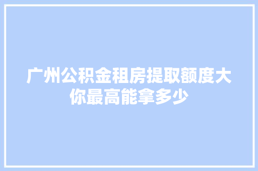 广州公积金租房提取额度大你最高能拿多少