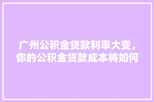 广州公积金贷款利率大变，你的公积金贷款成本将如何变化