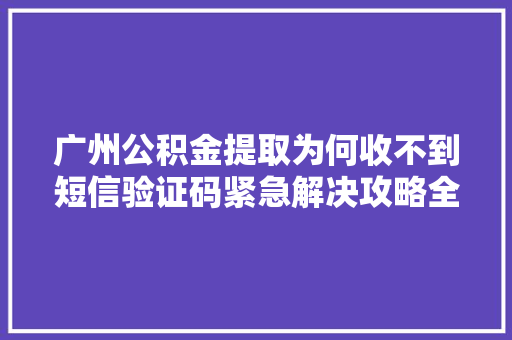 广州公积金提取为何收不到短信验证码紧急解决攻略全