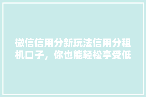 微信信用分新玩法信用分租机口子，你也能轻松享受低息租机