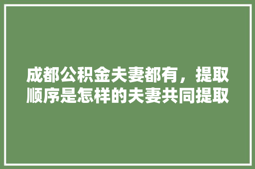 成都公积金夫妻都有，提取顺序是怎样的夫妻共同提取公积金的正确步骤