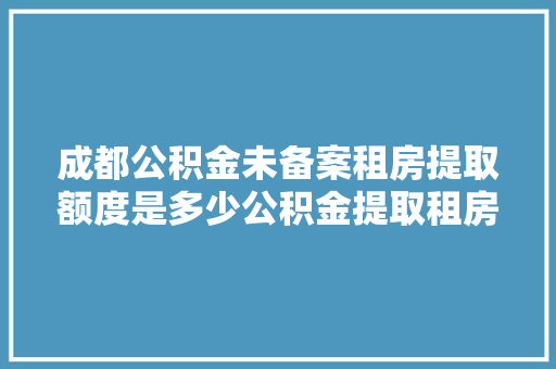 成都公积金未备案租房提取额度是多少公积金提取租房新政策全