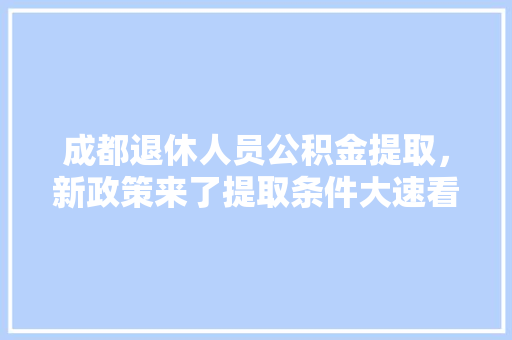 成都退休人员公积金提取，新政策来了提取条件大速看