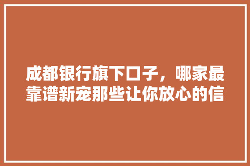 成都银行旗下口子，哪家最靠谱新宠那些让你放心的信贷选择