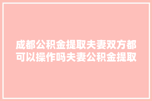 成都公积金提取夫妻双方都可以操作吗夫妻公积金提取大