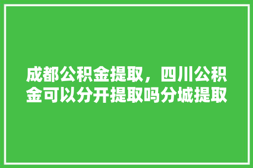 成都公积金提取，四川公积金可以分开提取吗分城提取攻略全