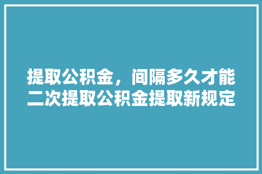 提取公积金，间隔多久才能二次提取公积金提取新规定详解