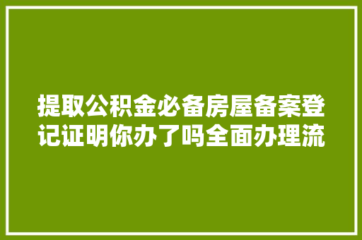 提取公积金必备房屋备案登记证明你办了吗全面办理流程及注意事项