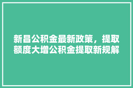 新昌公积金最新政策，提取额度大增公积金提取新规解读