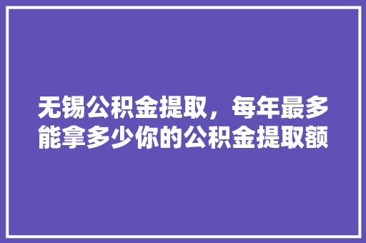 无锡公积金提取，每年最多能拿多少你的公积金提取额度大