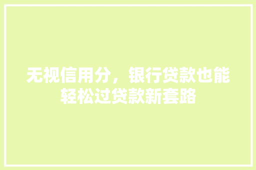 无视信用分，银行贷款也能轻松过贷款新套路