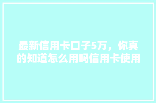 最新信用卡口子5万，你真的知道怎么用吗信用卡使用方法全