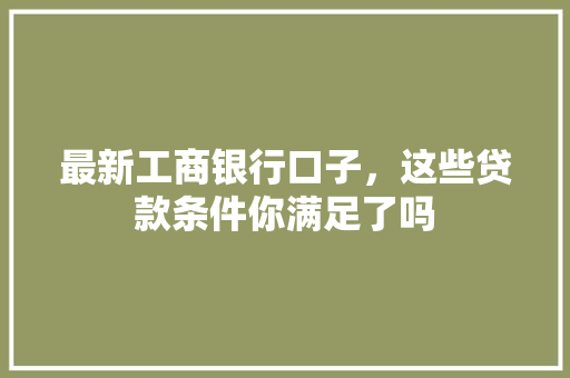 最新工商银行口子，这些贷款条件你满足了吗