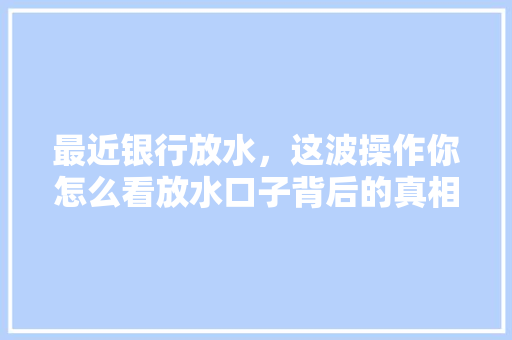 最近银行放水，这波操作你怎么看放水口子背后的真相