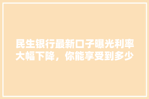 民生银行最新口子曝光利率大幅下降，你能享受到多少优惠