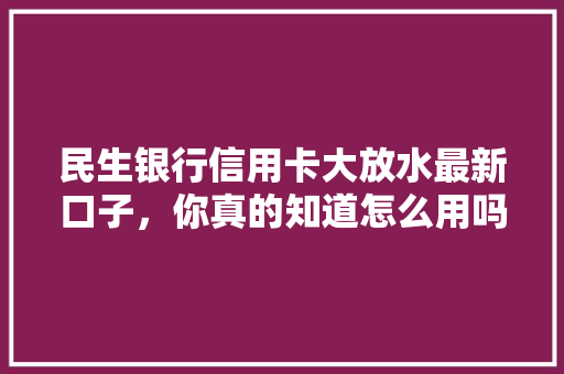 民生银行信用卡大放水最新口子，你真的知道怎么用吗